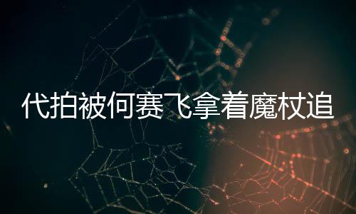 魔杖代拍打 被何网友王拿着追着杖女权赛飞