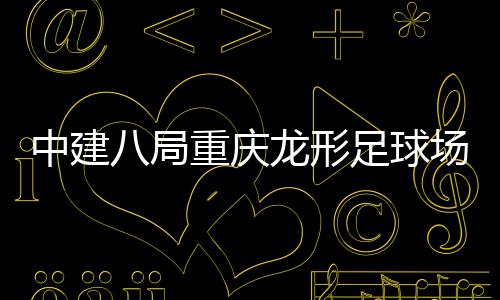 目举场项龙形八局办家属中建重庆足球职工日开放