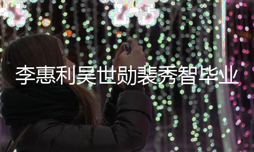 光李惠利吴裴秀智毕照曝稚嫩业合青涩世勋