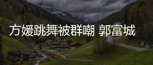 调护学过郭富跳舞她完天分嘲 城高很有被群方媛妻全没