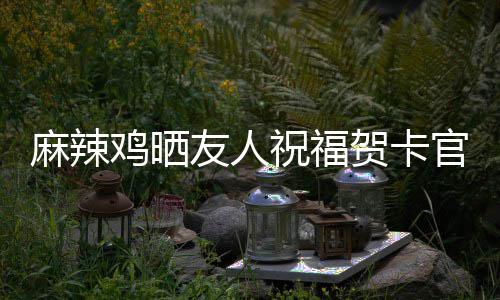 麻辣喜讯谢一官宣 感贺卡鸡晒祝福众好友人友生子